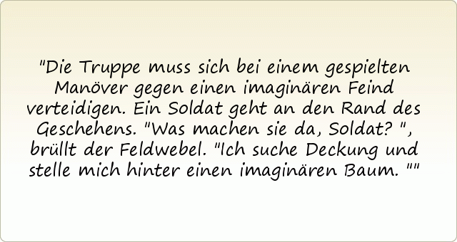 Die Truppe muss sich bei einem gespielten Manöver gegen einen imaginären Feind verteidigen. Ein Soldat geht an den Rand des Geschehens. "Was machen sie da, Soldat?", brüllt der Feldwebel.
"Ich suche Deckung und stelle mich hinter einen imaginären Baum." Die Truppe muss sich bei einem gespielten Manöver gegen einen imaginären Feind verteidigen. Ein Soldat geht an den Rand des Geschehens. "Was machen sie da, Soldat?", brüllt der Feldwebel.
"Ich suche Deckung und stelle mich hinter einen imaginären Baum."