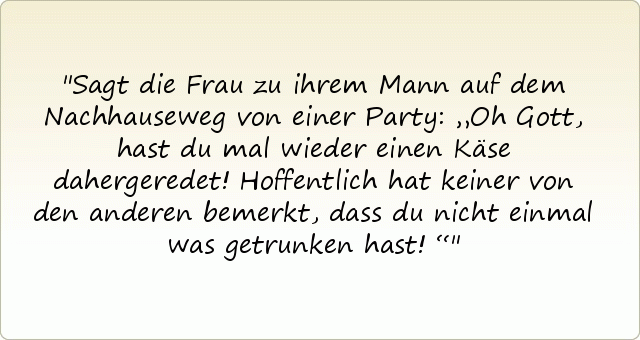Sagt die Frau zu ihrem Mann auf dem Nachhauseweg von einer Party: „Oh Gott, hast du mal wieder einen Käse dahergeredet! Hoffentlich hat keiner von den anderen bemerkt, dass du nicht einmal was getrunken hast!“ Sagt die Frau zu ihrem Mann auf dem Nachhauseweg von einer Party: „Oh Gott, hast du mal wieder einen Käse dahergeredet! Hoffentlich hat keiner von den anderen bemerkt, dass du nicht einmal was getrunken hast!“