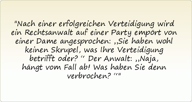 Nach einer erfolgreichen Verteidigung wird ein Rechtsanwalt auf einer Party empört von einer Dame angesprochen: „Sie haben wohl keinen Skrupel, was Ihre Verteidigung betrifft oder?“
Der Anwalt: „Naja, hängt vom Fall ab! Was haben Sie denn verbrochen?“ Nach einer erfolgreichen Verteidigung wird ein Rechtsanwalt auf einer Party empört von einer Dame angesprochen: „Sie haben wohl keinen Skrupel, was Ihre Verteidigung betrifft oder?“
Der Anwalt: „Naja, hängt vom Fall ab! Was haben Sie denn verbrochen?“