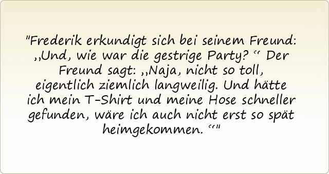 Frederik erkundigt sich bei seinem Freund: „Und, wie war die gestrige Party?“
Der Freund sagt: „Naja, nicht so toll, eigentlich ziemlich langweilig. Und hätte ich mein T-Shirt und meine Hose schneller gefunden, wäre ich auch nicht erst so spät heimgekommen.“ Frederik erkundigt sich bei seinem Freund: „Und, wie war die gestrige Party?“
Der Freund sagt: „Naja, nicht so toll, eigentlich ziemlich langweilig. Und hätte ich mein T-Shirt und meine Hose schneller gefunden, wäre ich auch nicht erst so spät heimgekommen.“