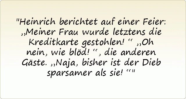 Heinrich berichtet auf einer Feier: „Meiner Frau wurde letztens die Kreditkarte gestohlen!“
„Oh nein, wie blöd!“, die anderen Gäste.
„Naja, bisher ist der Dieb sparsamer als sie!“ Heinrich berichtet auf einer Feier: „Meiner Frau wurde letztens die Kreditkarte gestohlen!“
„Oh nein, wie blöd!“, die anderen Gäste.
„Naja, bisher ist der Dieb sparsamer als sie!“