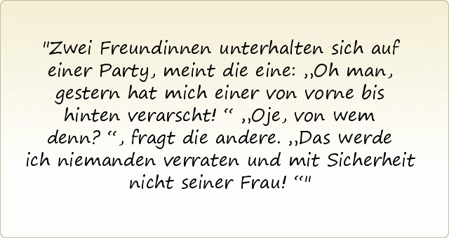 Zwei Freundinnen unterhalten sich auf einer Party, meint die eine: „Oh man, gestern hat mich einer von vorne bis hinten verarscht!“
„Oje, von wem denn?“, fragt die andere.
„Das werde ich niemanden verraten und mit Sicherheit nicht seiner Frau!“ Zwei Freundinnen unterhalten sich auf einer Party, meint die eine: „Oh man, gestern hat mich einer von vorne bis hinten verarscht!“
„Oje, von wem denn?“, fragt die andere.
„Das werde ich niemanden verraten und mit Sicherheit nicht seiner Frau!“