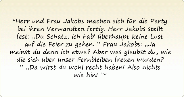 Herr und Frau Jakobs machen sich für die Party bei ihren Verwandten fertig.
Herr Jakobs stellt fest: „Du Schatz, ich hab' überhaupt keine Lust auf die Feier zu gehen.“
Frau Jakobs: „Ja meinst du denn ich etwa? Aber was glaubst du, wie die sich über unser Fernbleiben freuen würden?“
„Da wirst du wohl recht haben! Also nichts wie hin!“ Herr und Frau Jakobs machen sich für die Party bei ihren Verwandten fertig.
Herr Jakobs stellt fest: „Du Schatz, ich hab' überhaupt keine Lust auf die Feier zu gehen.“
Frau Jakobs: „Ja meinst du denn ich etwa? Aber was glaubst du, wie die sich über unser Fernbleiben freuen würden?“
„Da wirst du wohl recht haben! Also nichts wie hin!“