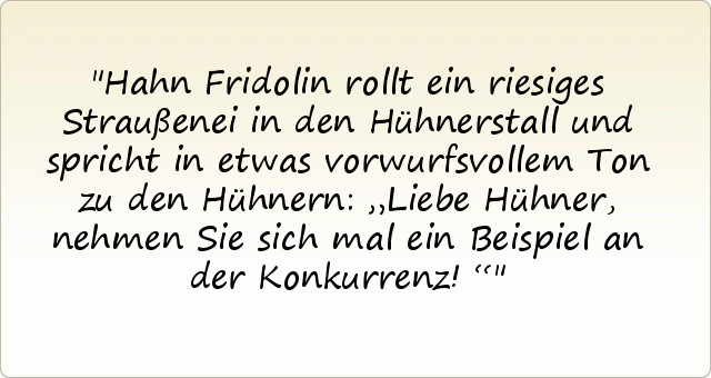 Hahn Fridolin rollt ein riesiges Straußenei in den Hühnerstall und spricht in etwas vorwurfsvollem Ton zu den Hühnern: „Liebe Hühner, nehmen Sie sich mal ein Beispiel an der Konkurrenz!“ Hahn Fridolin rollt ein riesiges Straußenei in den Hühnerstall und spricht in etwas vorwurfsvollem Ton zu den Hühnern: „Liebe Hühner, nehmen Sie sich mal ein Beispiel an der Konkurrenz!“