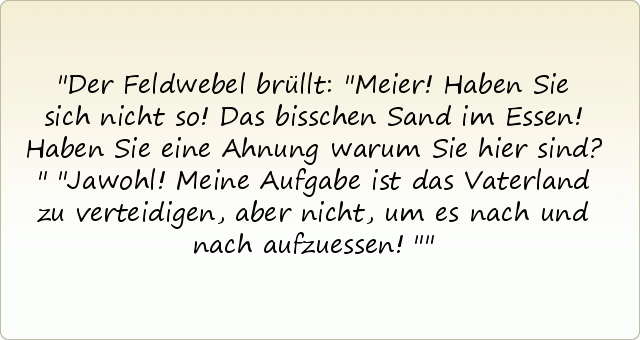 Der Feldwebel brüllt: "Meier! Haben Sie sich nicht so! Das bisschen Sand im Essen! Haben Sie eine Ahnung warum Sie hier sind?"
"Jawohl! Meine Aufgabe ist das Vaterland zu verteidigen, aber nicht, um es nach und nach aufzuessen!" Der Feldwebel brüllt: "Meier! Haben Sie sich nicht so! Das bisschen Sand im Essen! Haben Sie eine Ahnung warum Sie hier sind?"
"Jawohl! Meine Aufgabe ist das Vaterland zu verteidigen, aber nicht, um es nach und nach aufzuessen!"
