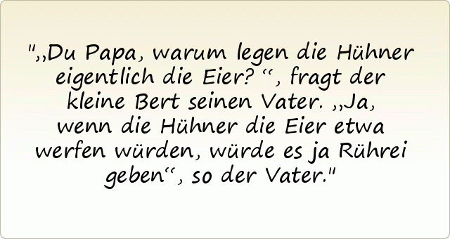 „Du Papa, warum legen die Hühner eigentlich die Eier?“, fragt der kleine Bert seinen Vater.
„Ja, wenn die Hühner die Eier etwa werfen würden, würde es ja Rührei geben“, so der Vater. „Du Papa, warum legen die Hühner eigentlich die Eier?“, fragt der kleine Bert seinen Vater.
„Ja, wenn die Hühner die Eier etwa werfen würden, würde es ja Rührei geben“, so der Vater.