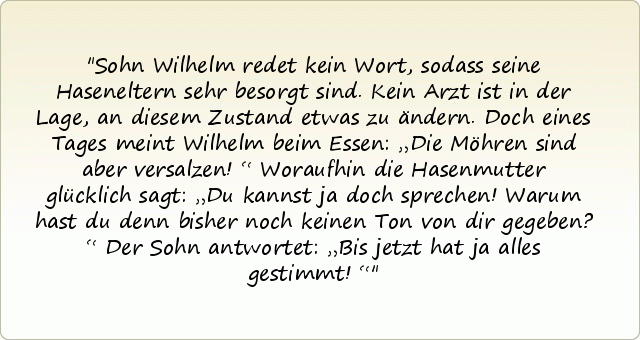 Sohn Wilhelm redet kein Wort, sodass seine Haseneltern sehr besorgt sind. Kein Arzt ist in der Lage, an diesem Zustand etwas zu ändern. Doch eines Tages meint Wilhelm beim Essen: „Die Möhren sind aber versalzen!“
Woraufhin die Hasenmutter glücklich sagt: „Du kannst ja doch sprechen! Warum hast du denn bisher noch keinen Ton von dir gegeben?“
Der Sohn antwortet: „Bis jetzt hat ja alles gestimmt!“ Sohn Wilhelm redet kein Wort, sodass seine Haseneltern sehr besorgt sind. Kein Arzt ist in der Lage, an diesem Zustand etwas zu ändern. Doch eines Tages meint Wilhelm beim Essen: „Die Möhren sind aber versalzen!“
Woraufhin die Hasenmutter glücklich sagt: „Du kannst ja doch sprechen! Warum hast du denn bisher noch keinen Ton von dir gegeben?“
Der Sohn antwortet: „Bis jetzt hat ja alles gestimmt!“
