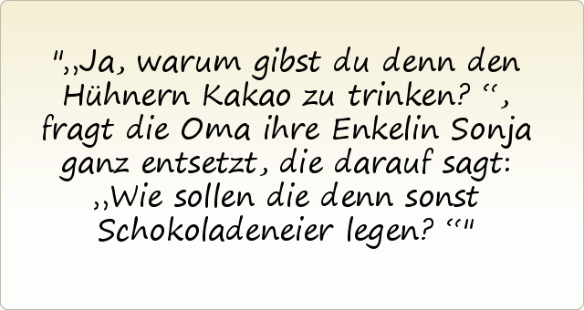 „Ja, warum gibst du denn den Hühnern Kakao zu trinken?“, fragt die Oma ihre Enkelin Sonja ganz entsetzt, die darauf sagt: „Wie sollen die denn sonst Schokoladeneier legen?“ „Ja, warum gibst du denn den Hühnern Kakao zu trinken?“, fragt die Oma ihre Enkelin Sonja ganz entsetzt, die darauf sagt: „Wie sollen die denn sonst Schokoladeneier legen?“