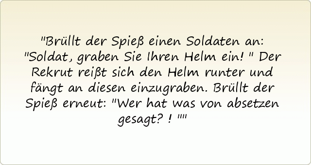 Brüllt der Spieß einen Soldaten an: "Soldat, graben Sie Ihren Helm ein!"
Der Rekrut reißt sich den Helm runter und fängt an diesen einzugraben.
Brüllt der Spieß erneut: "Wer hat was von absetzen gesagt?!" Brüllt der Spieß einen Soldaten an: "Soldat, graben Sie Ihren Helm ein!"
Der Rekrut reißt sich den Helm runter und fängt an diesen einzugraben.
Brüllt der Spieß erneut: "Wer hat was von absetzen gesagt?!"