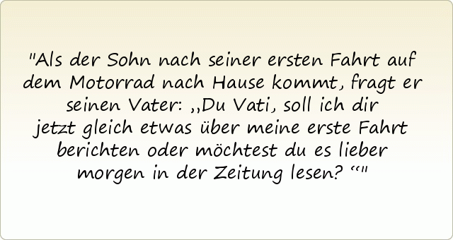 Als der Sohn nach seiner ersten Fahrt auf dem Motorrad nach Hause kommt, fragt er seinen Vater: „Du Vati, soll ich dir jetzt gleich etwas über meine erste Fahrt berichten oder möchtest du es lieber morgen in der Zeitung lesen?“ Als der Sohn nach seiner ersten Fahrt auf dem Motorrad nach Hause kommt, fragt er seinen Vater: „Du Vati, soll ich dir jetzt gleich etwas über meine erste Fahrt berichten oder möchtest du es lieber morgen in der Zeitung lesen?“