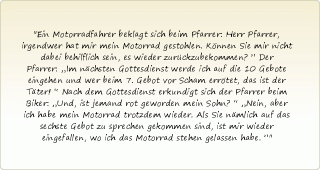 Ein Motorradfahrer beklagt sich beim Pfarrer: Herr Pfarrer, irgendwer hat mir mein Motorrad gestohlen. Können Sie mir nicht dabei behilflich sein, es wieder zurückzubekommen?”
Der Pfarrer: „Im nächsten Gottesdienst werde ich auf die 10 Gebote eingehen und wer beim 7. Gebot vor Scham errötet, das ist der Täter!“ Nach dem Gottesdienst erkundigt sich der Pfarrer beim Biker: „Und, ist jemand rot geworden mein Sohn?“
„Nein, aber ich habe mein Motorrad trotzdem wieder. Als Sie nämlich auf das sechste Gebot zu sprechen gekommen sind, ist mir wieder eingefallen, wo ich das Motorrad stehen gelassen habe.” Ein Motorradfahrer beklagt sich beim Pfarrer: Herr Pfarrer, irgendwer hat mir mein Motorrad gestohlen. Können Sie mir nicht dabei behilflich sein, es wieder zurückzubekommen?”
Der Pfarrer: „Im nächsten Gottesdienst werde ich auf die 10 Gebote eingehen und wer beim 7. Gebot vor Scham errötet, das ist der Täter!“ Nach dem Gottesdienst erkundigt sich der Pfarrer beim Biker: „Und, ist jemand rot geworden mein Sohn?“
„Nein, aber ich habe mein Motorrad trotzdem wieder. Als Sie nämlich auf das sechste Gebot zu sprechen gekommen sind, ist mir wieder eingefallen, wo ich das Motorrad stehen gelassen habe.”