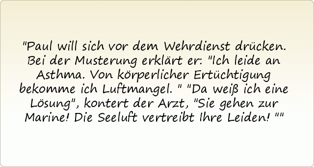 Paul will sich vor dem Wehrdienst drücken. Bei der Musterung erklärt er: "Ich leide an Asthma. Von körperlicher Ertüchtigung bekomme ich Luftmangel."
"Da weiß ich eine Lösung", kontert der Arzt, "Sie gehen zur Marine! Die Seeluft vertreibt Ihre Leiden!" Paul will sich vor dem Wehrdienst drücken. Bei der Musterung erklärt er: "Ich leide an Asthma. Von körperlicher Ertüchtigung bekomme ich Luftmangel."
"Da weiß ich eine Lösung", kontert der Arzt, "Sie gehen zur Marine! Die Seeluft vertreibt Ihre Leiden!"