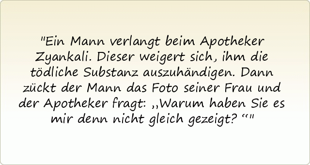 Ein Mann verlangt beim Apotheker Zyankali. Dieser weigert sich, ihm die tödliche Substanz auszuhändigen. Dann zückt der Mann das Foto seiner Frau und der Apotheker fragt: „Warum haben Sie es mir denn nicht gleich gezeigt?“ Ein Mann verlangt beim Apotheker Zyankali. Dieser weigert sich, ihm die tödliche Substanz auszuhändigen. Dann zückt der Mann das Foto seiner Frau und der Apotheker fragt: „Warum haben Sie es mir denn nicht gleich gezeigt?“