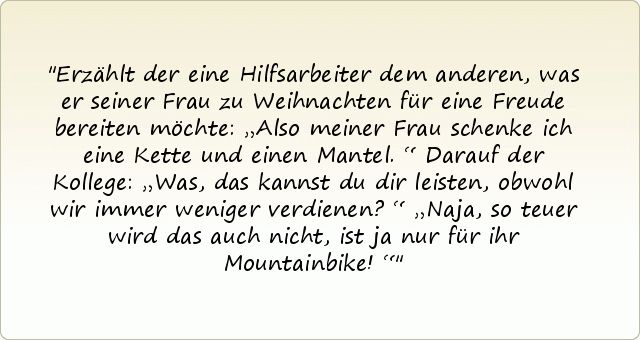 Erzählt der eine Hilfsarbeiter dem anderen, was er seiner Frau zu Weihnachten für eine Freude bereiten möchte: „Also meiner Frau schenke ich eine Kette und einen Mantel.“
Darauf der Kollege: „Was, das kannst du dir leisten, obwohl wir immer weniger verdienen?“
„Naja, so teuer wird das auch nicht, ist ja nur für ihr Mountainbike!“ Erzählt der eine Hilfsarbeiter dem anderen, was er seiner Frau zu Weihnachten für eine Freude bereiten möchte: „Also meiner Frau schenke ich eine Kette und einen Mantel.“
Darauf der Kollege: „Was, das kannst du dir leisten, obwohl wir immer weniger verdienen?“
„Naja, so teuer wird das auch nicht, ist ja nur für ihr Mountainbike!“