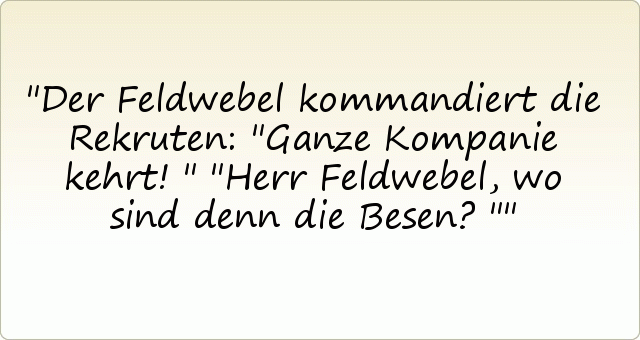 Der Feldwebel kommandiert die Rekruten: "Ganze Kompanie kehrt!"
"Herr Feldwebel, wo sind denn die Besen?" Der Feldwebel kommandiert die Rekruten: "Ganze Kompanie kehrt!"
"Herr Feldwebel, wo sind denn die Besen?"