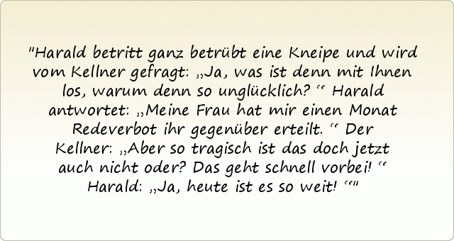 Harald betritt ganz betrübt eine Kneipe und wird vom Kellner gefragt: „Ja, was ist denn mit Ihnen los, warum denn so unglücklich?“
Harald antwortet: „Meine Frau hat mir einen Monat Redeverbot ihr gegenüber erteilt.“
Der Kellner: „Aber so tragisch ist das doch jetzt auch nicht oder? Das geht schnell vorbei!“
Harald: „Ja, heute ist es so weit!“ Harald betritt ganz betrübt eine Kneipe und wird vom Kellner gefragt: „Ja, was ist denn mit Ihnen los, warum denn so unglücklich?“
Harald antwortet: „Meine Frau hat mir einen Monat Redeverbot ihr gegenüber erteilt.“
Der Kellner: „Aber so tragisch ist das doch jetzt auch nicht oder? Das geht schnell vorbei!“
Harald: „Ja, heute ist es so weit!“