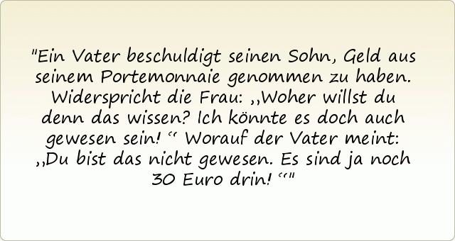 Ein Vater beschuldigt seinen Sohn, Geld aus seinem Portemonnaie genommen zu haben. Widerspricht die Frau: „Woher willst du denn das wissen? Ich könnte es doch auch gewesen sein!“ Worauf der Vater meint: „Du bist das nicht gewesen. Es sind ja noch 30 Euro drin!“ Ein Vater beschuldigt seinen Sohn, Geld aus seinem Portemonnaie genommen zu haben. Widerspricht die Frau: „Woher willst du denn das wissen? Ich könnte es doch auch gewesen sein!“ Worauf der Vater meint: „Du bist das nicht gewesen. Es sind ja noch 30 Euro drin!“
