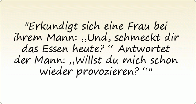 Erkundigt sich eine Frau bei ihrem Mann: „Und, schmeckt dir das Essen heute?“
Antwortet der Mann: „Willst du mich schon wieder provozieren?“ Erkundigt sich eine Frau bei ihrem Mann: „Und, schmeckt dir das Essen heute?“
Antwortet der Mann: „Willst du mich schon wieder provozieren?“