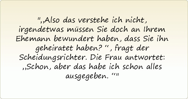 „Also das verstehe ich nicht, irgendetwas müssen Sie doch an Ihrem Ehemann bewundert haben, dass Sie ihn geheiratet haben?“, fragt der Scheidungsrichter.
Die Frau antwortet: „Schon, aber das habe ich schon alles ausgegeben.“ „Also das verstehe ich nicht, irgendetwas müssen Sie doch an Ihrem Ehemann bewundert haben, dass Sie ihn geheiratet haben?“, fragt der Scheidungsrichter.
Die Frau antwortet: „Schon, aber das habe ich schon alles ausgegeben.“