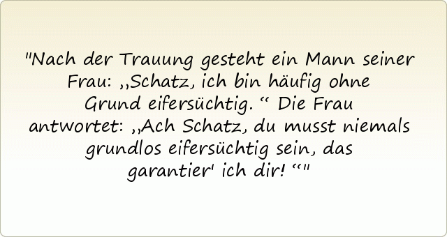 Nach der Trauung gesteht ein Mann seiner Frau: „Schatz, ich bin häufig ohne Grund eifersüchtig.“
Die Frau antwortet: „Ach Schatz, du musst niemals grundlos eifersüchtig sein, das garantier' ich dir!“ Nach der Trauung gesteht ein Mann seiner Frau: „Schatz, ich bin häufig ohne Grund eifersüchtig.“
Die Frau antwortet: „Ach Schatz, du musst niemals grundlos eifersüchtig sein, das garantier' ich dir!“