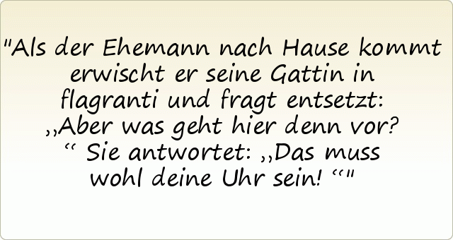 Als der Ehemann nach Hause kommt erwischt er seine Gattin in flagranti und fragt entsetzt: „Aber was geht hier denn vor?“
Sie antwortet: „Das muss wohl deine Uhr sein!“ Als der Ehemann nach Hause kommt erwischt er seine Gattin in flagranti und fragt entsetzt: „Aber was geht hier denn vor?“
Sie antwortet: „Das muss wohl deine Uhr sein!“
