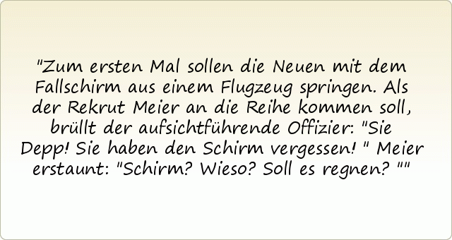 Zum ersten Mal sollen die Neuen mit dem Fallschirm aus einem Flugzeug springen. Als der Rekrut Meier an die Reihe kommen soll, brüllt der aufsichtführende Offizier: "Sie Depp! Sie haben den Schirm vergessen!"
Meier erstaunt: "Schirm? Wieso? Soll es regnen?" Zum ersten Mal sollen die Neuen mit dem Fallschirm aus einem Flugzeug springen. Als der Rekrut Meier an die Reihe kommen soll, brüllt der aufsichtführende Offizier: "Sie Depp! Sie haben den Schirm vergessen!"
Meier erstaunt: "Schirm? Wieso? Soll es regnen?"