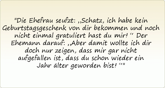 Die Ehefrau seufzt: „Schatz, ich habe kein Geburtstagsgeschenk von dir bekommen und noch nicht einmal gratuliert hast du mir!“
Der Ehemann darauf: „Aber damit wollte ich dir doch nur zeigen, dass mir gar nicht aufgefallen ist, dass du schon wieder ein Jahr älter geworden bist!“ Die Ehefrau seufzt: „Schatz, ich habe kein Geburtstagsgeschenk von dir bekommen und noch nicht einmal gratuliert hast du mir!“
Der Ehemann darauf: „Aber damit wollte ich dir doch nur zeigen, dass mir gar nicht aufgefallen ist, dass du schon wieder ein Jahr älter geworden bist!“