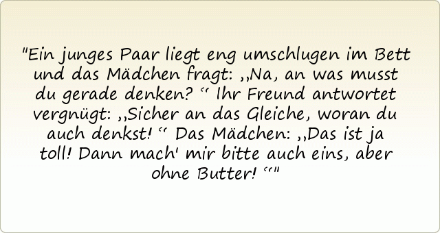 Ein junges Paar liegt eng umschlugen im Bett und das Mädchen fragt: „Na, an was musst du gerade denken?“
Ihr Freund antwortet vergnügt: „Sicher an das Gleiche, woran du auch denkst!“
Das Mädchen: „Das ist ja toll! Dann mach' mir bitte auch eins, aber ohne Butter!“ Ein junges Paar liegt eng umschlugen im Bett und das Mädchen fragt: „Na, an was musst du gerade denken?“
Ihr Freund antwortet vergnügt: „Sicher an das Gleiche, woran du auch denkst!“
Das Mädchen: „Das ist ja toll! Dann mach' mir bitte auch eins, aber ohne Butter!“