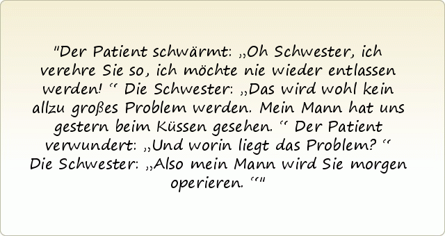 Der Patient schwärmt: „Oh Schwester, ich verehre Sie so, ich möchte nie wieder entlassen werden!“
Die Schwester: „Das wird wohl kein allzu großes Problem werden. Mein Mann hat uns gestern beim Küssen gesehen.“
Der Patient verwundert: „Und worin liegt das Problem?“
Die Schwester: „Also mein Mann wird Sie morgen operieren.“ Der Patient schwärmt: „Oh Schwester, ich verehre Sie so, ich möchte nie wieder entlassen werden!“
Die Schwester: „Das wird wohl kein allzu großes Problem werden. Mein Mann hat uns gestern beim Küssen gesehen.“
Der Patient verwundert: „Und worin liegt das Problem?“
Die Schwester: „Also mein Mann wird Sie morgen operieren.“