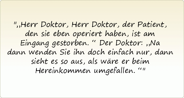 „Herr Doktor, Herr Doktor, der Patient, den sie eben operiert haben, ist am Eingang gestorben.“
Der Doktor: „Na dann wenden Sie ihn doch einfach nur, dann sieht es so aus, als wäre er beim Hereinkommen umgefallen.“ „Herr Doktor, Herr Doktor, der Patient, den sie eben operiert haben, ist am Eingang gestorben.“
Der Doktor: „Na dann wenden Sie ihn doch einfach nur, dann sieht es so aus, als wäre er beim Hereinkommen umgefallen.“