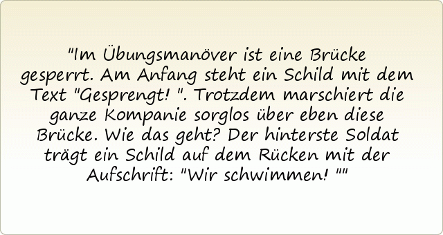 Im Übungsmanöver ist eine Brücke gesperrt. Am Anfang steht ein Schild mit dem Text "Gesprengt!". Trotzdem marschiert die ganze Kompanie sorglos über eben diese Brücke. Wie das geht? Der hinterste Soldat trägt ein Schild auf dem Rücken mit der Aufschrift: "Wir schwimmen!" Im Übungsmanöver ist eine Brücke gesperrt. Am Anfang steht ein Schild mit dem Text "Gesprengt!". Trotzdem marschiert die ganze Kompanie sorglos über eben diese Brücke. Wie das geht? Der hinterste Soldat trägt ein Schild auf dem Rücken mit der Aufschrift: "Wir schwimmen!"