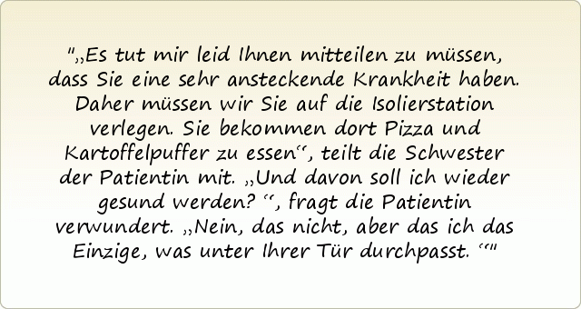 „Es tut mir leid Ihnen mitteilen zu müssen, dass Sie eine sehr ansteckende Krankheit haben. Daher müssen wir Sie auf die Isolierstation verlegen. Sie bekommen dort Pizza und Kartoffelpuffer zu essen“, teilt die Schwester der Patientin mit.
„Und davon soll ich wieder gesund werden?“, fragt die Patientin verwundert.
„Nein, das nicht, aber das ich das Einzige, was unter Ihrer Tür durchpasst.“ „Es tut mir leid Ihnen mitteilen zu müssen, dass Sie eine sehr ansteckende Krankheit haben. Daher müssen wir Sie auf die Isolierstation verlegen. Sie bekommen dort Pizza und Kartoffelpuffer zu essen“, teilt die Schwester der Patientin mit.
„Und davon soll ich wieder gesund werden?“, fragt die Patientin verwundert.
„Nein, das nicht, aber das ich das Einzige, was unter Ihrer Tür durchpasst.“