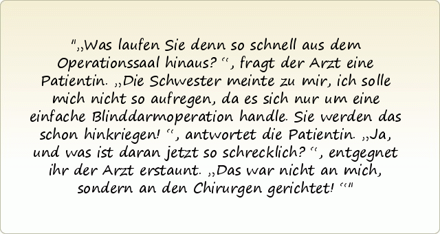 „Was laufen Sie denn so schnell aus dem Operationssaal hinaus?“, fragt der Arzt eine Patientin.
„Die Schwester meinte zu mir, ich solle mich nicht so aufregen, da es sich nur um eine einfache Blinddarmoperation handle. Sie werden das schon hinkriegen!“, antwortet die Patientin.
„Ja, und was ist daran jetzt so schrecklich?“, entgegnet ihr der Arzt erstaunt.
„Das war nicht an mich, sondern an den Chirurgen gerichtet!“ „Was laufen Sie denn so schnell aus dem Operationssaal hinaus?“, fragt der Arzt eine Patientin.
„Die Schwester meinte zu mir, ich solle mich nicht so aufregen, da es sich nur um eine einfache Blinddarmoperation handle. Sie werden das schon hinkriegen!“, antwortet die Patientin.
„Ja, und was ist daran jetzt so schrecklich?“, entgegnet ihr der Arzt erstaunt.
„Das war nicht an mich, sondern an den Chirurgen gerichtet!“