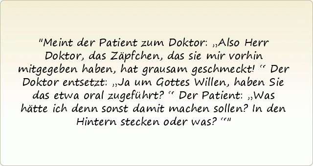 Meint der Patient zum Doktor: „Also Herr Doktor, das Zäpfchen, das sie mir vorhin mitgegeben haben, hat grausam geschmeckt!“
Der Doktor entsetzt: „Ja um Gottes Willen, haben Sie das etwa oral zugeführt?“
Der Patient: „Was hätte ich denn sonst damit machen sollen? In den Hintern stecken oder was?“ Meint der Patient zum Doktor: „Also Herr Doktor, das Zäpfchen, das sie mir vorhin mitgegeben haben, hat grausam geschmeckt!“
Der Doktor entsetzt: „Ja um Gottes Willen, haben Sie das etwa oral zugeführt?“
Der Patient: „Was hätte ich denn sonst damit machen sollen? In den Hintern stecken oder was?“