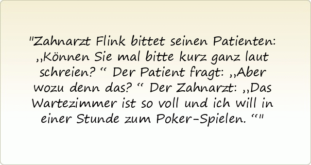 Zahnarzt Flink bittet seinen Patienten: „Können Sie mal bitte kurz ganz laut schreien?“
Der Patient fragt: „Aber wozu denn das?“
Der Zahnarzt: „Das Wartezimmer ist so voll und ich will in einer Stunde zum Poker-Spielen.“ Zahnarzt Flink bittet seinen Patienten: „Können Sie mal bitte kurz ganz laut schreien?“
Der Patient fragt: „Aber wozu denn das?“
Der Zahnarzt: „Das Wartezimmer ist so voll und ich will in einer Stunde zum Poker-Spielen.“