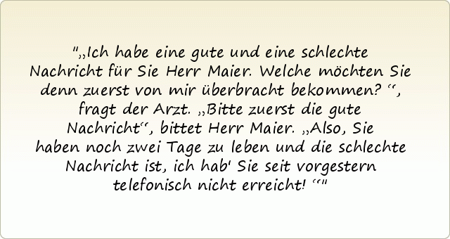 „Ich habe eine gute und eine schlechte Nachricht für Sie Herr Maier. Welche möchten Sie denn zuerst von mir überbracht bekommen?“, fragt der Arzt.
„Bitte zuerst die gute Nachricht“, bittet Herr Maier.
„Also, Sie haben noch zwei Tage zu leben und die schlechte Nachricht ist, ich hab' Sie seit vorgestern telefonisch nicht erreicht!“ „Ich habe eine gute und eine schlechte Nachricht für Sie Herr Maier. Welche möchten Sie denn zuerst von mir überbracht bekommen?“, fragt der Arzt.
„Bitte zuerst die gute Nachricht“, bittet Herr Maier.
„Also, Sie haben noch zwei Tage zu leben und die schlechte Nachricht ist, ich hab' Sie seit vorgestern telefonisch nicht erreicht!“