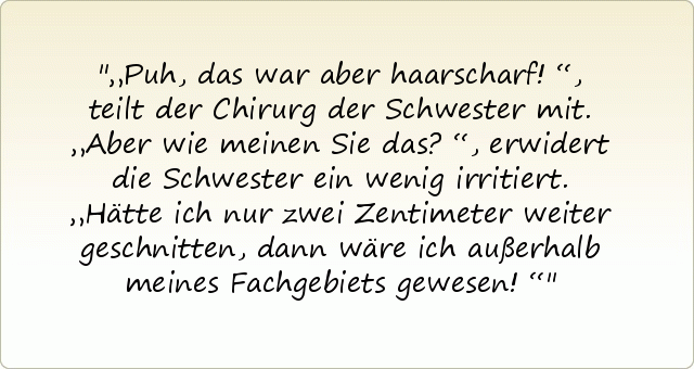 „Puh, das war aber haarscharf!“, teilt der Chirurg der Schwester mit.
„Aber wie meinen Sie das?“, erwidert die Schwester ein wenig irritiert.
„Hätte ich nur zwei Zentimeter weiter geschnitten, dann wäre ich außerhalb meines Fachgebiets gewesen!“ „Puh, das war aber haarscharf!“, teilt der Chirurg der Schwester mit.
„Aber wie meinen Sie das?“, erwidert die Schwester ein wenig irritiert.
„Hätte ich nur zwei Zentimeter weiter geschnitten, dann wäre ich außerhalb meines Fachgebiets gewesen!“