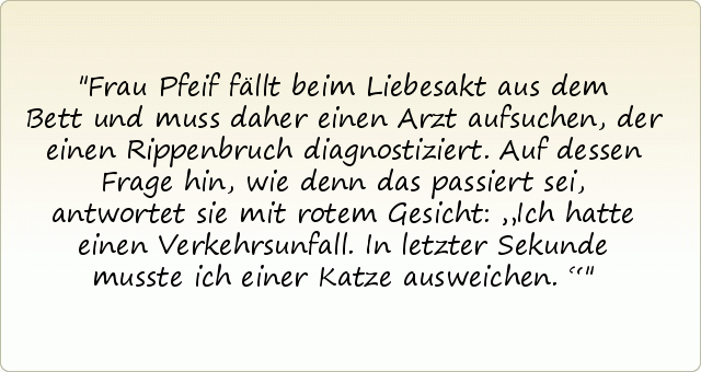 Frau Pfeif fällt beim Liebesakt aus dem Bett und muss daher einen Arzt aufsuchen, der einen Rippenbruch diagnostiziert. Auf dessen Frage hin, wie denn das passiert sei, antwortet sie mit rotem Gesicht: „Ich hatte einen Verkehrsunfall. In letzter Sekunde musste ich einer Katze ausweichen.“ Frau Pfeif fällt beim Liebesakt aus dem Bett und muss daher einen Arzt aufsuchen, der einen Rippenbruch diagnostiziert. Auf dessen Frage hin, wie denn das passiert sei, antwortet sie mit rotem Gesicht: „Ich hatte einen Verkehrsunfall. In letzter Sekunde musste ich einer Katze ausweichen.“
