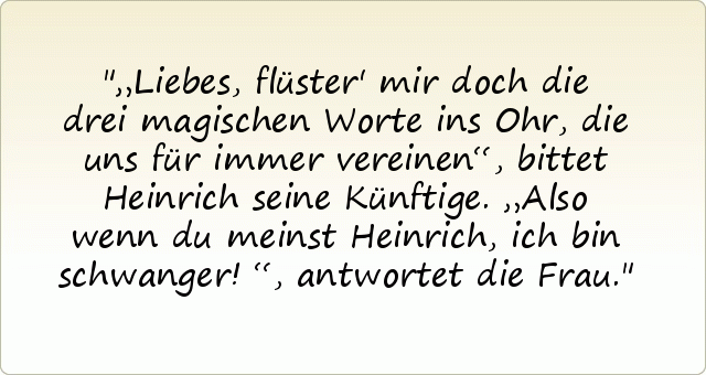 „Liebes, flüster' mir doch die drei magischen Worte ins Ohr, die uns für immer vereinen“, bittet Heinrich seine Künftige.
„Also wenn du meinst Heinrich, ich bin schwanger!“, antwortet die Frau. „Liebes, flüster' mir doch die drei magischen Worte ins Ohr, die uns für immer vereinen“, bittet Heinrich seine Künftige.
„Also wenn du meinst Heinrich, ich bin schwanger!“, antwortet die Frau.