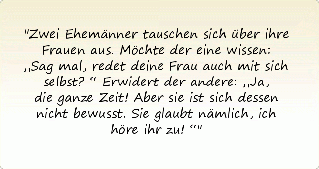 Zwei Ehemänner tauschen sich über ihre Frauen aus. Möchte der eine wissen: „Sag mal, redet deine Frau auch mit sich selbst?“
Erwidert der andere: „Ja, die ganze Zeit! Aber sie ist sich dessen nicht bewusst. Sie glaubt nämlich, ich höre ihr zu!“ Zwei Ehemänner tauschen sich über ihre Frauen aus. Möchte der eine wissen: „Sag mal, redet deine Frau auch mit sich selbst?“
Erwidert der andere: „Ja, die ganze Zeit! Aber sie ist sich dessen nicht bewusst. Sie glaubt nämlich, ich höre ihr zu!“