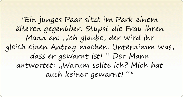 Ein junges Paar sitzt im Park einem älteren gegenüber. Stupst die Frau ihren Mann an: „Ich glaube, der wird ihr gleich einen Antrag machen. Unternimm was, dass er gewarnt ist!“
Der Mann antwortet: „Warum sollte ich? Mich hat auch keiner gewarnt!“ Ein junges Paar sitzt im Park einem älteren gegenüber. Stupst die Frau ihren Mann an: „Ich glaube, der wird ihr gleich einen Antrag machen. Unternimm was, dass er gewarnt ist!“
Der Mann antwortet: „Warum sollte ich? Mich hat auch keiner gewarnt!“