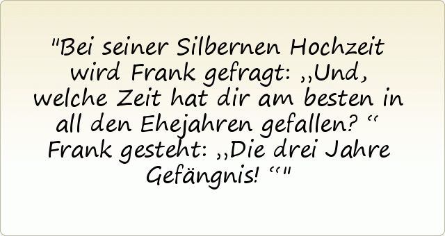 Bei seiner Silbernen Hochzeit wird Frank gefragt: „Und, welche Zeit hat dir am besten in all den Ehejahren gefallen?“
Frank gesteht: „Die drei Jahre Gefängnis!“ Bei seiner Silbernen Hochzeit wird Frank gefragt: „Und, welche Zeit hat dir am besten in all den Ehejahren gefallen?“
Frank gesteht: „Die drei Jahre Gefängnis!“