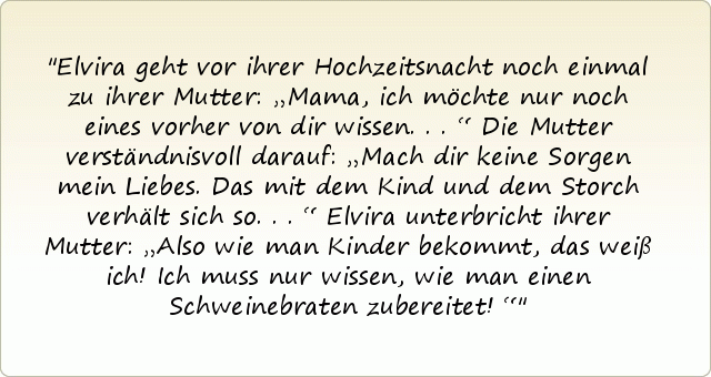 Elvira geht vor ihrer Hochzeitsnacht noch einmal zu ihrer Mutter: „Mama, ich möchte nur noch eines vorher von dir wissen ...“
Die Mutter verständnisvoll darauf: „Mach dir keine Sorgen mein Liebes. Das mit dem Kind und dem Storch verhält sich so ...“
Elvira unterbricht ihrer Mutter: „Also wie man Kinder bekommt, das weiß ich! Ich muss nur wissen, wie man einen Schweinebraten zubereitet!“ Elvira geht vor ihrer Hochzeitsnacht noch einmal zu ihrer Mutter: „Mama, ich möchte nur noch eines vorher von dir wissen ...“
Die Mutter verständnisvoll darauf: „Mach dir keine Sorgen mein Liebes. Das mit dem Kind und dem Storch verhält sich so ...“
Elvira unterbricht ihrer Mutter: „Also wie man Kinder bekommt, das weiß ich! Ich muss nur wissen, wie man einen Schweinebraten zubereitet!“