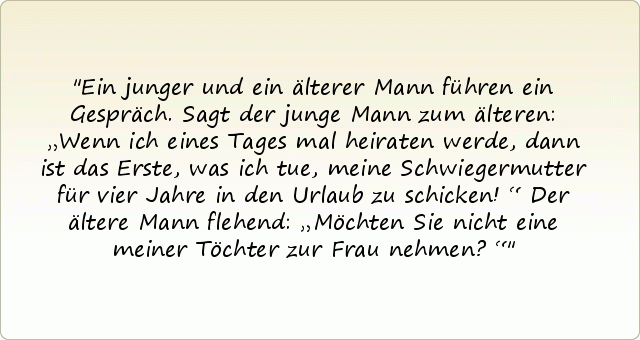 Ein junger und ein älterer Mann führen ein Gespräch. Sagt der junge Mann zum älteren: „Wenn ich eines Tages mal heiraten werde, dann ist das Erste, was ich tue, meine Schwiegermutter für vier Jahre in den Urlaub zu schicken!“
Der ältere Mann flehend: „Möchten Sie nicht eine meiner Töchter zur Frau nehmen?“ Ein junger und ein älterer Mann führen ein Gespräch. Sagt der junge Mann zum älteren: „Wenn ich eines Tages mal heiraten werde, dann ist das Erste, was ich tue, meine Schwiegermutter für vier Jahre in den Urlaub zu schicken!“
Der ältere Mann flehend: „Möchten Sie nicht eine meiner Töchter zur Frau nehmen?“