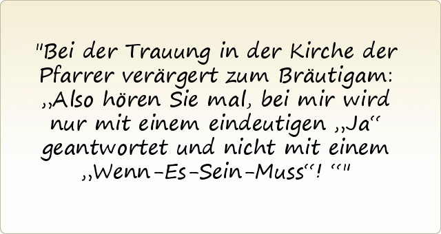 Bei der Trauung in der Kirche der Pfarrer verärgert zum Bräutigam: „Also hören Sie mal, bei mir wird nur mit einem eindeutigen „Ja“ geantwortet und nicht mit einem „Wenn-Es-Sein-Muss“!“ Bei der Trauung in der Kirche der Pfarrer verärgert zum Bräutigam: „Also hören Sie mal, bei mir wird nur mit einem eindeutigen „Ja“ geantwortet und nicht mit einem „Wenn-Es-Sein-Muss“!“