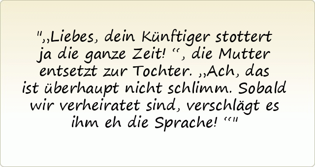 „Liebes, dein Künftiger stottert ja die ganze Zeit!“, die Mutter entsetzt zur Tochter.
„Ach, das ist überhaupt nicht schlimm. Sobald wir verheiratet sind, verschlägt es ihm eh die Sprache!“ „Liebes, dein Künftiger stottert ja die ganze Zeit!“, die Mutter entsetzt zur Tochter.
„Ach, das ist überhaupt nicht schlimm. Sobald wir verheiratet sind, verschlägt es ihm eh die Sprache!“