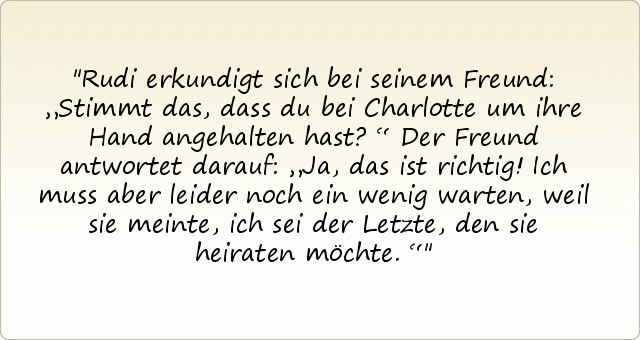 Rudi erkundigt sich bei seinem Freund: „Stimmt das, dass du bei Charlotte um ihre Hand angehalten hast?“
Der Freund antwortet darauf: „Ja, das ist richtig! Ich muss aber leider noch ein wenig warten, weil sie meinte, ich sei der Letzte, den sie heiraten möchte.“ Rudi erkundigt sich bei seinem Freund: „Stimmt das, dass du bei Charlotte um ihre Hand angehalten hast?“
Der Freund antwortet darauf: „Ja, das ist richtig! Ich muss aber leider noch ein wenig warten, weil sie meinte, ich sei der Letzte, den sie heiraten möchte.“