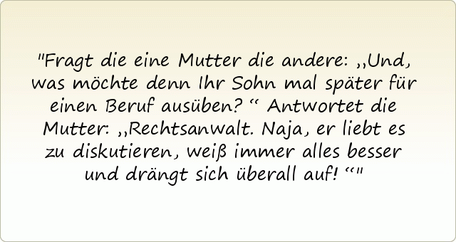 Fragt die eine Mutter die andere: „Und, was möchte denn Ihr Sohn mal später für einen Beruf ausüben?“
Antwortet die Mutter: „Rechtsanwalt. Naja, er liebt es zu diskutieren, weiß immer alles besser und drängt sich überall auf!“ Fragt die eine Mutter die andere: „Und, was möchte denn Ihr Sohn mal später für einen Beruf ausüben?“
Antwortet die Mutter: „Rechtsanwalt. Naja, er liebt es zu diskutieren, weiß immer alles besser und drängt sich überall auf!“