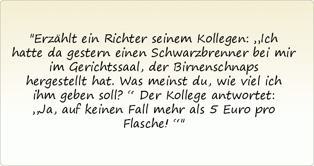 Erzählt ein Richter seinem Kollegen: „Ich hatte da gestern einen Schwarzbrenner bei mir im Gerichtssaal, der Birnenschnaps hergestellt hat. Was meinst du, wie viel ich ihm geben soll?“
Der Kollege antwortet: „Ja, auf keinen Fall mehr als 5 Euro pro Flasche!“ Erzählt ein Richter seinem Kollegen: „Ich hatte da gestern einen Schwarzbrenner bei mir im Gerichtssaal, der Birnenschnaps hergestellt hat. Was meinst du, wie viel ich ihm geben soll?“
Der Kollege antwortet: „Ja, auf keinen Fall mehr als 5 Euro pro Flasche!“