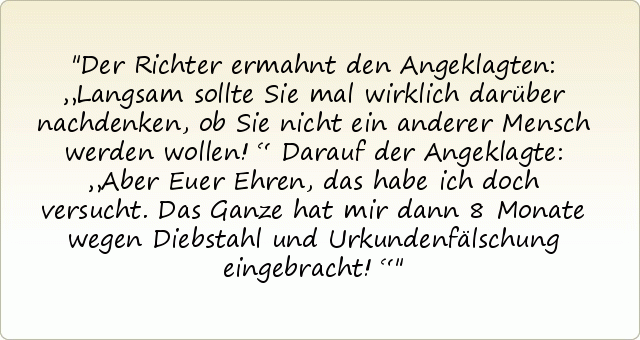Der Richter ermahnt den Angeklagten: „Langsam sollte Sie mal wirklich darüber nachdenken, ob Sie nicht ein anderer Mensch werden wollen!“
Darauf der Angeklagte: „Aber Euer Ehren, das habe ich doch versucht. Das Ganze hat mir dann 8 Monate wegen Diebstahl und Urkundenfälschung eingebracht!“ Der Richter ermahnt den Angeklagten: „Langsam sollte Sie mal wirklich darüber nachdenken, ob Sie nicht ein anderer Mensch werden wollen!“
Darauf der Angeklagte: „Aber Euer Ehren, das habe ich doch versucht. Das Ganze hat mir dann 8 Monate wegen Diebstahl und Urkundenfälschung eingebracht!“